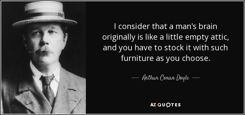 I consider that a man's brain originally is like a little empty attic, and you have to stock it with such furniture as you choose. - Arthur Conan Doyle
