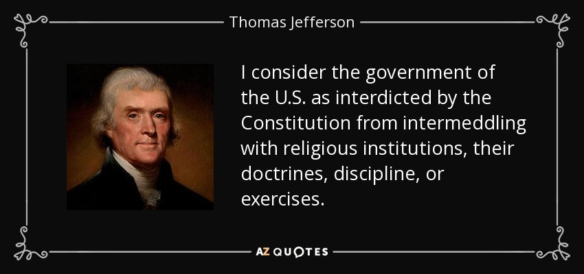 I consider the government of the U.S. as interdicted by the Constitution from intermeddling with religious institutions, their doctrines, discipline, or exercises. - Thomas Jefferson