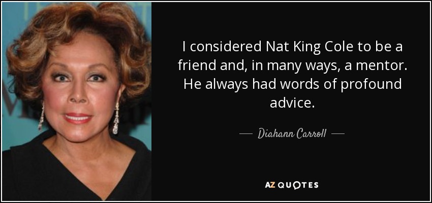 I considered Nat King Cole to be a friend and, in many ways, a mentor. He always had words of profound advice. - Diahann Carroll