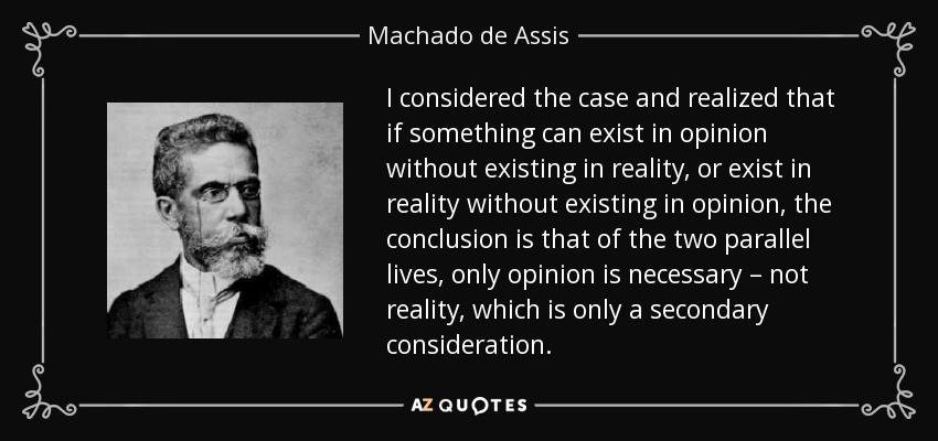 I considered the case and realized that if something can exist in opinion without existing in reality, or exist in reality without existing in opinion, the conclusion is that of the two parallel lives, only opinion is necessary – not reality, which is only a secondary consideration. - Machado de Assis