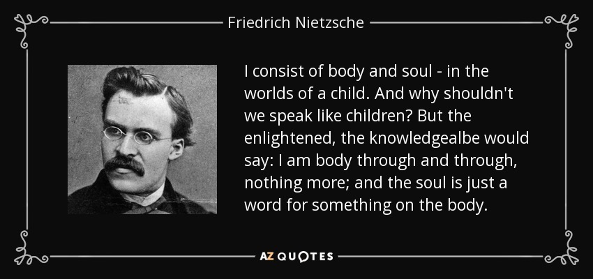 I consist of body and soul - in the worlds of a child. And why shouldn't we speak like children? But the enlightened, the knowledgealbe would say: I am body through and through, nothing more; and the soul is just a word for something on the body. - Friedrich Nietzsche