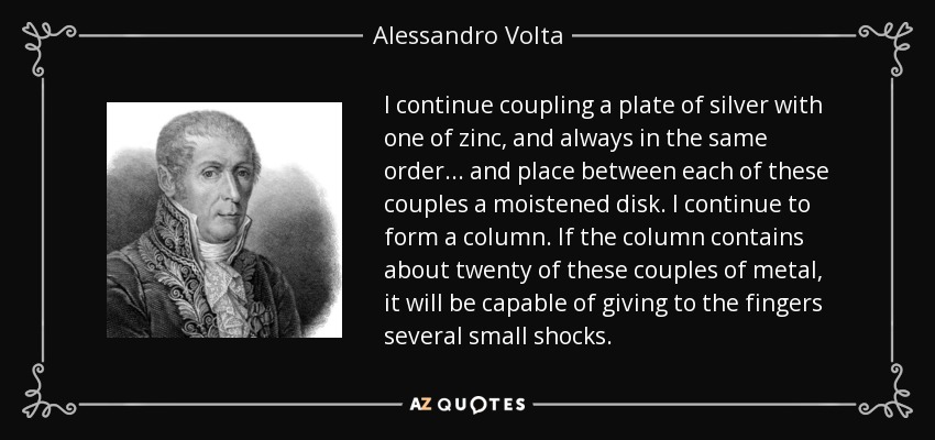 I continue coupling a plate of silver with one of zinc, and always in the same order... and place between each of these couples a moistened disk. I continue to form a column. If the column contains about twenty of these couples of metal, it will be capable of giving to the fingers several small shocks. - Alessandro Volta