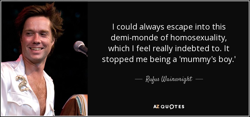 I could always escape into this demi-monde of homosexuality, which I feel really indebted to. It stopped me being a 'mummy's boy.' - Rufus Wainwright