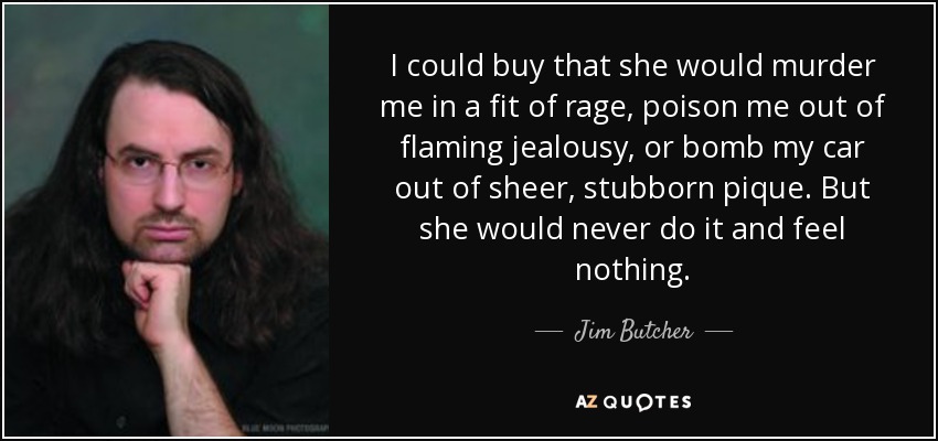 I could buy that she would murder me in a fit of rage, poison me out of flaming jealousy, or bomb my car out of sheer, stubborn pique. But she would never do it and feel nothing. - Jim Butcher