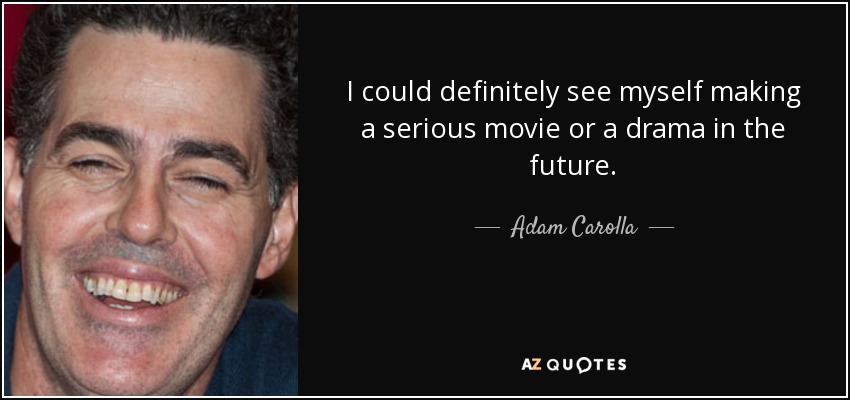 I could definitely see myself making a serious movie or a drama in the future. - Adam Carolla