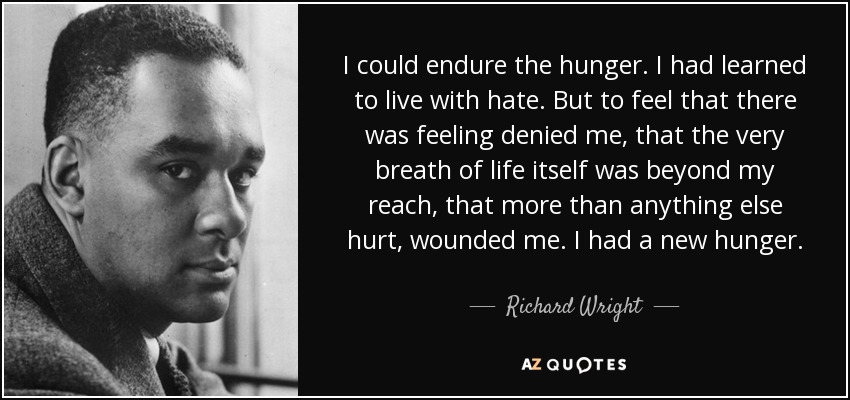 I could endure the hunger. I had learned to live with hate. But to feel that there was feeling denied me, that the very breath of life itself was beyond my reach, that more than anything else hurt, wounded me. I had a new hunger. - Richard Wright