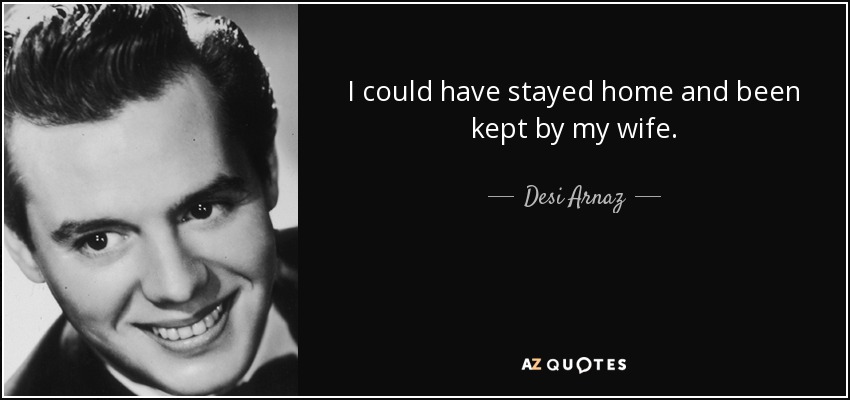 I could have stayed home and been kept by my wife. - Desi Arnaz
