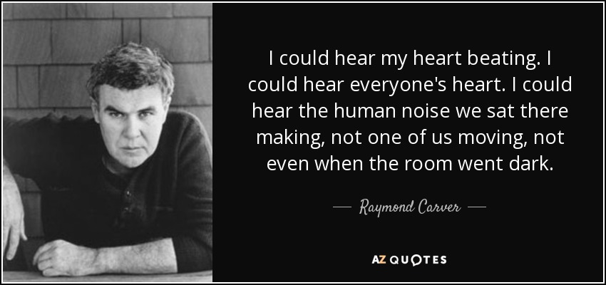 I could hear my heart beating. I could hear everyone's heart. I could hear the human noise we sat there making, not one of us moving, not even when the room went dark. - Raymond Carver