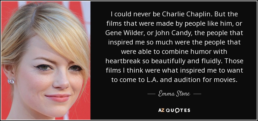 I could never be Charlie Chaplin. But the films that were made by people like him, or Gene Wilder, or John Candy, the people that inspired me so much were the people that were able to combine humor with heartbreak so beautifully and fluidly. Those films I think were what inspired me to want to come to L.A. and audition for movies. - Emma Stone