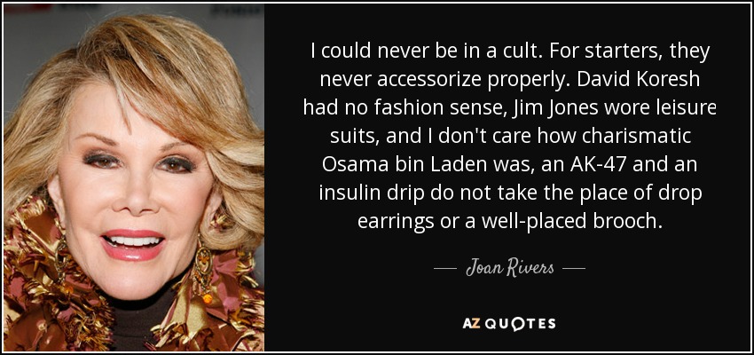 I could never be in a cult. For starters, they never accessorize properly. David Koresh had no fashion sense, Jim Jones wore leisure suits, and I don't care how charismatic Osama bin Laden was, an AK-47 and an insulin drip do not take the place of drop earrings or a well-placed brooch. - Joan Rivers