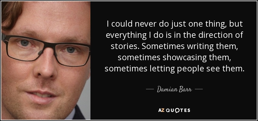 I could never do just one thing, but everything I do is in the direction of stories. Sometimes writing them, sometimes showcasing them, sometimes letting people see them. - Damian Barr