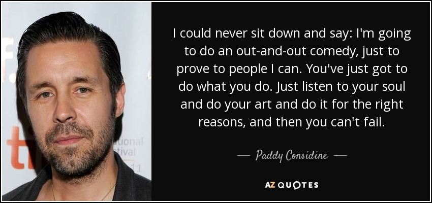 I could never sit down and say: I'm going to do an out-and-out comedy, just to prove to people I can. You've just got to do what you do. Just listen to your soul and do your art and do it for the right reasons, and then you can't fail. - Paddy Considine