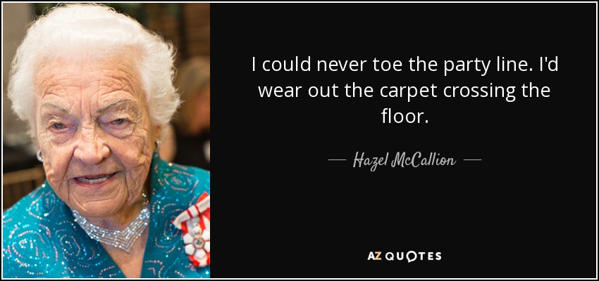 I could never toe the party line. I'd wear out the carpet crossing the floor. - Hazel McCallion