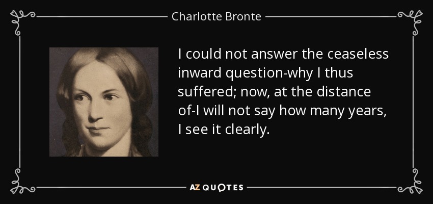 I could not answer the ceaseless inward question-why I thus suffered; now, at the distance of-I will not say how many years, I see it clearly. - Charlotte Bronte