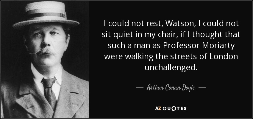 I could not rest, Watson, I could not sit quiet in my chair, if I thought that such a man as Professor Moriarty were walking the streets of London unchallenged. - Arthur Conan Doyle
