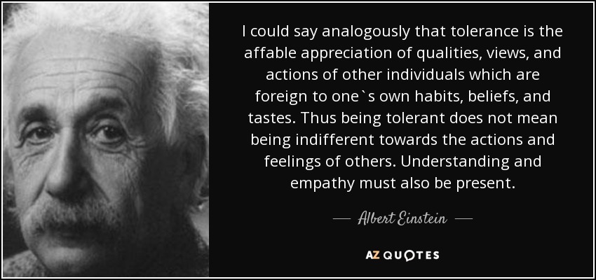I could say analogously that tolerance is the affable appreciation of qualities, views, and actions of other individuals which are foreign to one`s own habits, beliefs, and tastes. Thus being tolerant does not mean being indifferent towards the actions and feelings of others. Understanding and empathy must also be present. - Albert Einstein