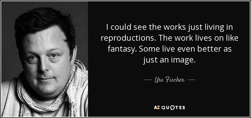 I could see the works just living in reproductions. The work lives on like fantasy. Some live even better as just an image. - Urs Fischer