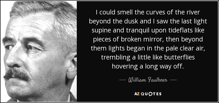 I could smell the curves of the river beyond the dusk and I saw the last light supine and tranquil upon tideflats like pieces of broken mirror, then beyond them lights began in the pale clear air, trembling a little like butterflies hovering a long way off. - William Faulkner