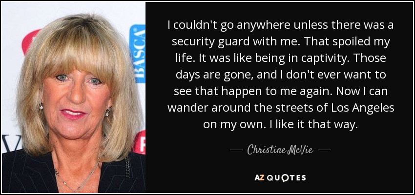 I couldn't go anywhere unless there was a security guard with me. That spoiled my life. It was like being in captivity. Those days are gone, and I don't ever want to see that happen to me again. Now I can wander around the streets of Los Angeles on my own. I like it that way. - Christine McVie