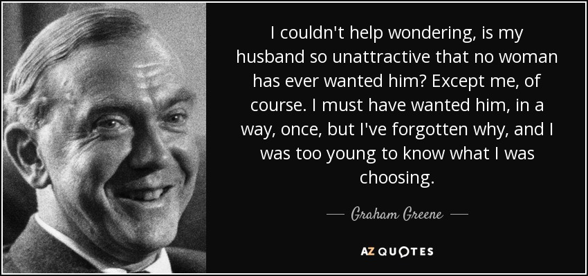 I couldn't help wondering, is my husband so unattractive that no woman has ever wanted him? Except me, of course. I must have wanted him, in a way, once, but I've forgotten why, and I was too young to know what I was choosing. - Graham Greene