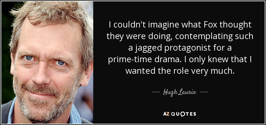 I couldn't imagine what Fox thought they were doing, contemplating such a jagged protagonist for a prime-time drama. I only knew that I wanted the role very much. - Hugh Laurie