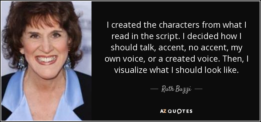 I created the characters from what I read in the script. I decided how I should talk, accent, no accent, my own voice, or a created voice. Then, I visualize what I should look like. - Ruth Buzzi