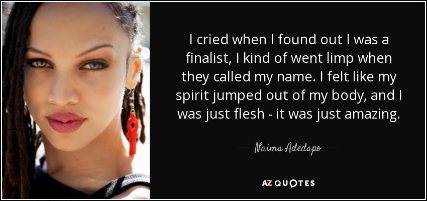 I cried when I found out I was a finalist, I kind of went limp when they called my name. I felt like my spirit jumped out of my body, and I was just flesh - it was just amazing. - Naima Adedapo