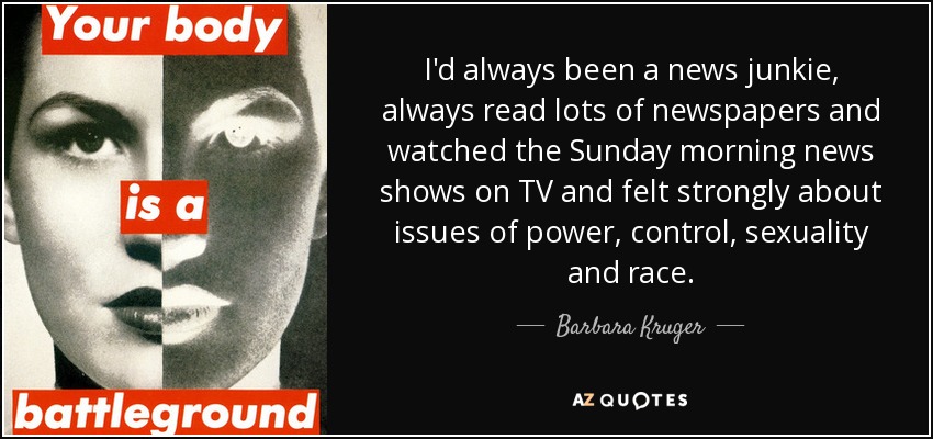 I'd always been a news junkie, always read lots of newspapers and watched the Sunday morning news shows on TV and felt strongly about issues of power, control, sexuality and race. - Barbara Kruger