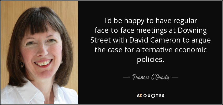 I'd be happy to have regular face-to-face meetings at Downing Street with David Cameron to argue the case for alternative economic policies. - Frances O'Grady