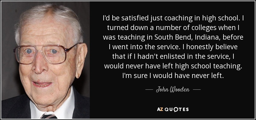 I'd be satisfied just coaching in high school. I turned down a number of colleges when I was teaching in South Bend, Indiana, before I went into the service. I honestly believe that if I hadn't enlisted in the service, I would never have left high school teaching. I'm sure I would have never left. - John Wooden