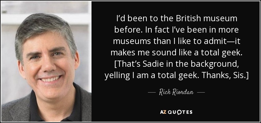 I’d been to the British museum before. In fact I’ve been in more museums than I like to admit—it makes me sound like a total geek. [That’s Sadie in the background, yelling I am a total geek. Thanks, Sis.] - Rick Riordan