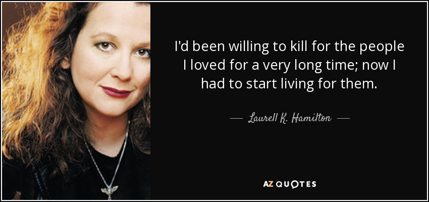 I'd been willing to kill for the people I loved for a very long time; now I had to start living for them. - Laurell K. Hamilton