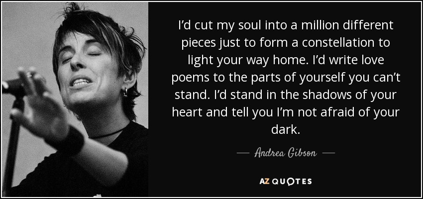 I’d cut my soul into a million different pieces just to form a constellation to light your way home. I’d write love poems to the parts of yourself you can’t stand. I’d stand in the shadows of your heart and tell you I’m not afraid of your dark. - Andrea Gibson