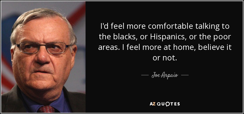 I'd feel more comfortable talking to the blacks, or Hispanics, or the poor areas. I feel more at home, believe it or not. - Joe Arpaio