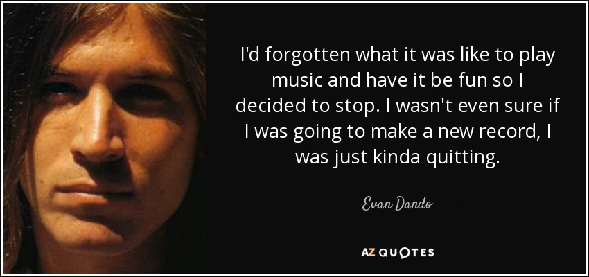 I'd forgotten what it was like to play music and have it be fun so I decided to stop. I wasn't even sure if I was going to make a new record, I was just kinda quitting. - Evan Dando