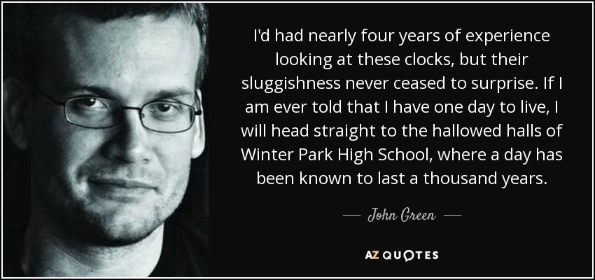 I'd had nearly four years of experience looking at these clocks, but their sluggishness never ceased to surprise. If I am ever told that I have one day to live, I will head straight to the hallowed halls of Winter Park High School, where a day has been known to last a thousand years. - John Green