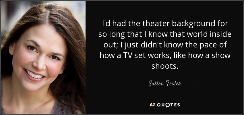 I'd had the theater background for so long that I know that world inside out; I just didn't know the pace of how a TV set works, like how a show shoots. - Sutton Foster