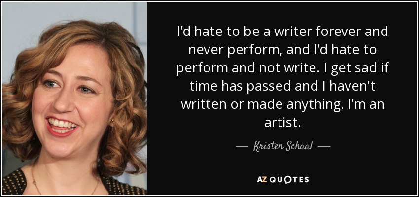 I'd hate to be a writer forever and never perform, and I'd hate to perform and not write. I get sad if time has passed and I haven't written or made anything. I'm an artist. - Kristen Schaal