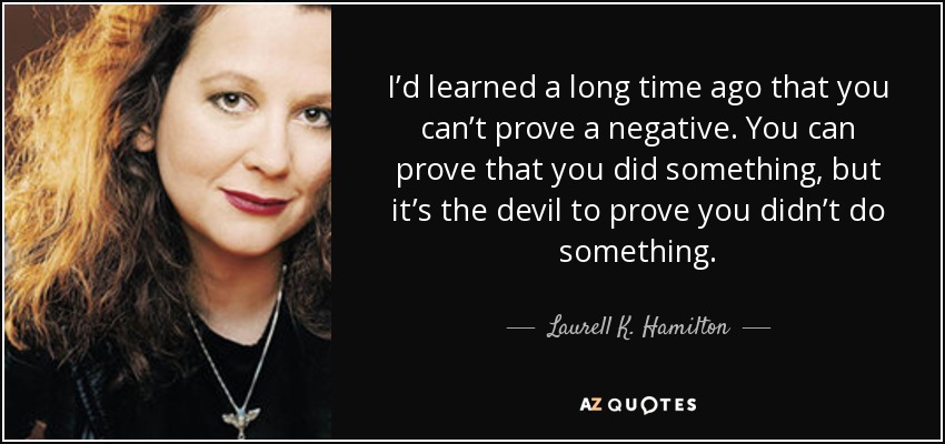 I’d learned a long time ago that you can’t prove a negative. You can prove that you did something, but it’s the devil to prove you didn’t do something. - Laurell K. Hamilton