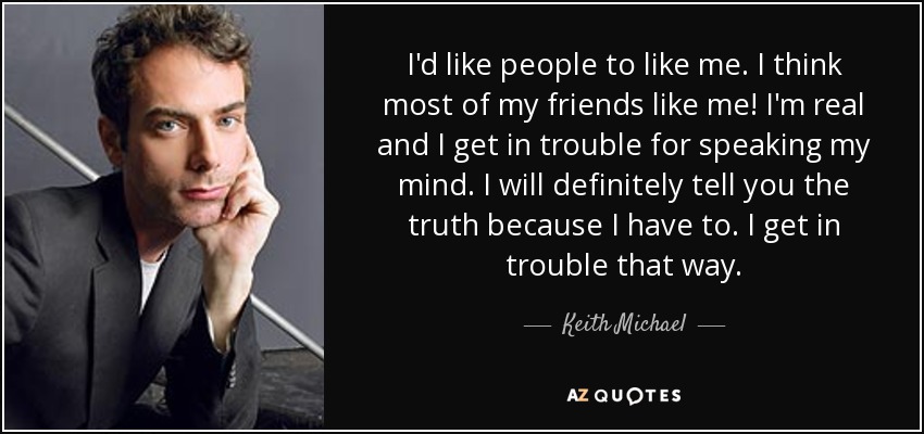 I'd like people to like me. I think most of my friends like me! I'm real and I get in trouble for speaking my mind. I will definitely tell you the truth because I have to. I get in trouble that way. - Keith Michael