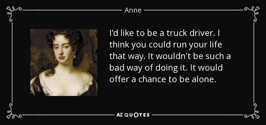 I'd like to be a truck driver. I think you could run your life that way. It wouldn't be such a bad way of doing it. It would offer a chance to be alone. - Anne, Queen of Great Britain