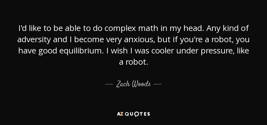 I'd like to be able to do complex math in my head. Any kind of adversity and I become very anxious, but if you're a robot, you have good equilibrium. I wish I was cooler under pressure, like a robot. - Zach Woods