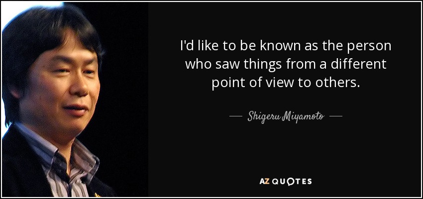 I'd like to be known as the person who saw things from a different point of view to others. - Shigeru Miyamoto