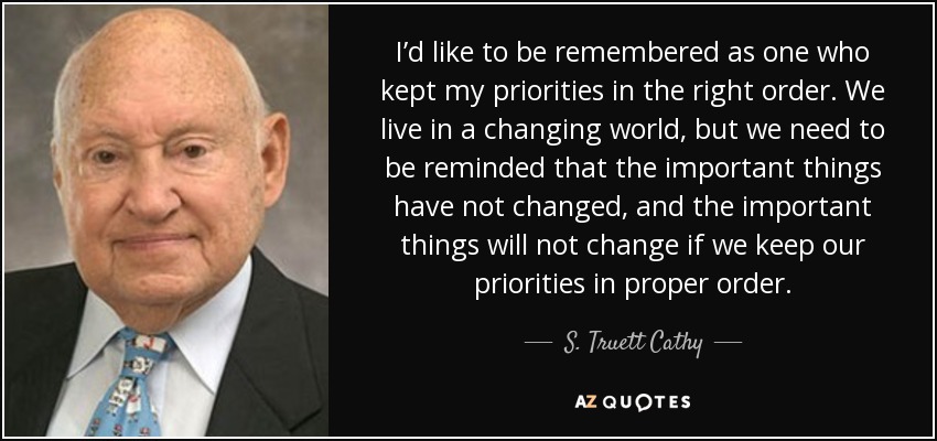 I’d like to be remembered as one who kept my priorities in the right order. We live in a changing world, but we need to be reminded that the important things have not changed, and the important things will not change if we keep our priorities in proper order. - S. Truett Cathy