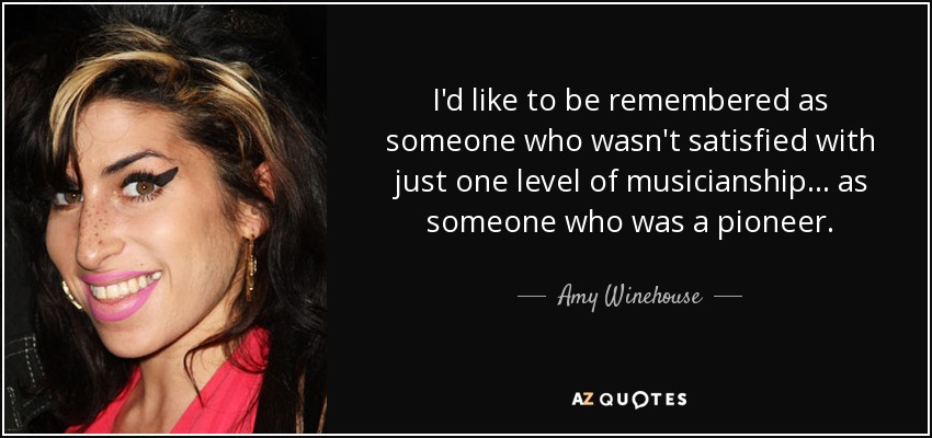 I'd like to be remembered as someone who wasn't satisfied with just one level of musicianship ... as someone who was a pioneer. - Amy Winehouse