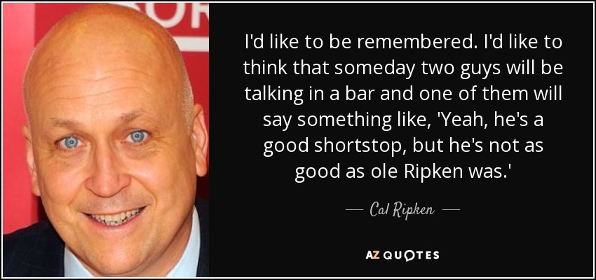 I'd like to be remembered. I'd like to think that someday two guys will be talking in a bar and one of them will say something like, 'Yeah, he's a good shortstop, but he's not as good as ole Ripken was.' - Cal Ripken, Jr.