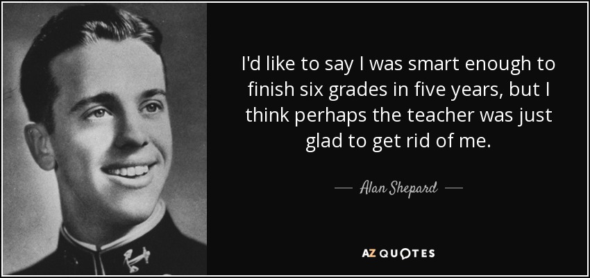 I'd like to say I was smart enough to finish six grades in five years, but I think perhaps the teacher was just glad to get rid of me. - Alan Shepard