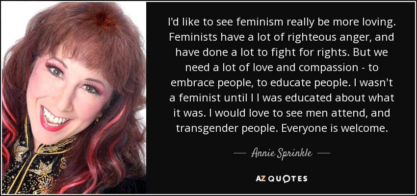 I'd like to see feminism really be more loving. Feminists have a lot of righteous anger, and have done a lot to fight for rights. But we need a lot of love and compassion - to embrace people, to educate people. I wasn't a feminist until l I was educated about what it was. I would love to see men attend, and transgender people. Everyone is welcome. - Annie Sprinkle