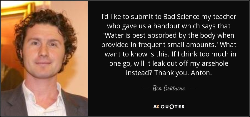 I'd like to submit to Bad Science my teacher who gave us a handout which says that 'Water is best absorbed by the body when provided in frequent small amounts.' What I want to know is this. If I drink too much in one go, will it leak out off my arsehole instead? Thank you. Anton. - Ben Goldacre
