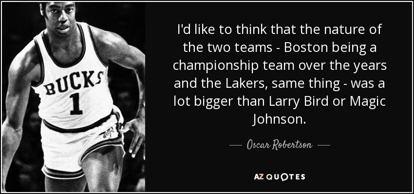 I'd like to think that the nature of the two teams - Boston being a championship team over the years and the Lakers, same thing - was a lot bigger than Larry Bird or Magic Johnson. - Oscar Robertson